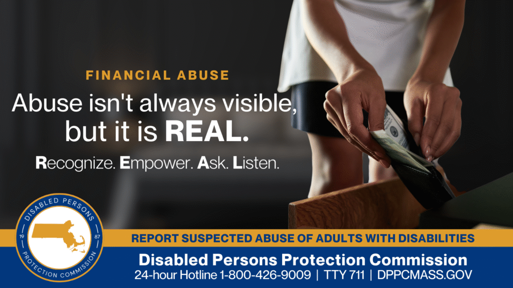A woman’s hands taking money out of a wallet from a bedside drawer. Text on the left reads “Financial Abuse: Abuse isn’t always visible, but it is REAL. Recognize. Empower. Ask. Listen.” The blue and gold Disabled Persons Protection Commission logo is in the bottom corner along with text that reads “24-hour Hotline 1-800-426-9009, TTY 771, DPPCMASS.GOV”