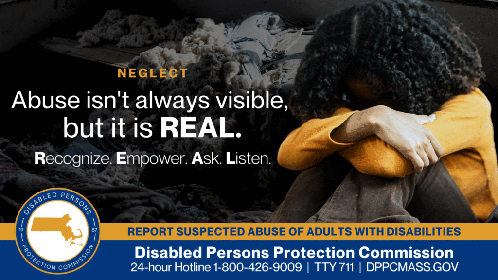 A young woman with her knees pulled to her chest and her head in her arms. Text on the left reads “Abuse isn’t always visible, but it is REAL. Recognize. Empower. Ask. Listen.” The blue and gold Disabled Persons Protection Commission logo is in the bottom corner along with text that reads “24-hour Hotline 1-800-426-9009, TTY 771, DPPCMASS.GOV”