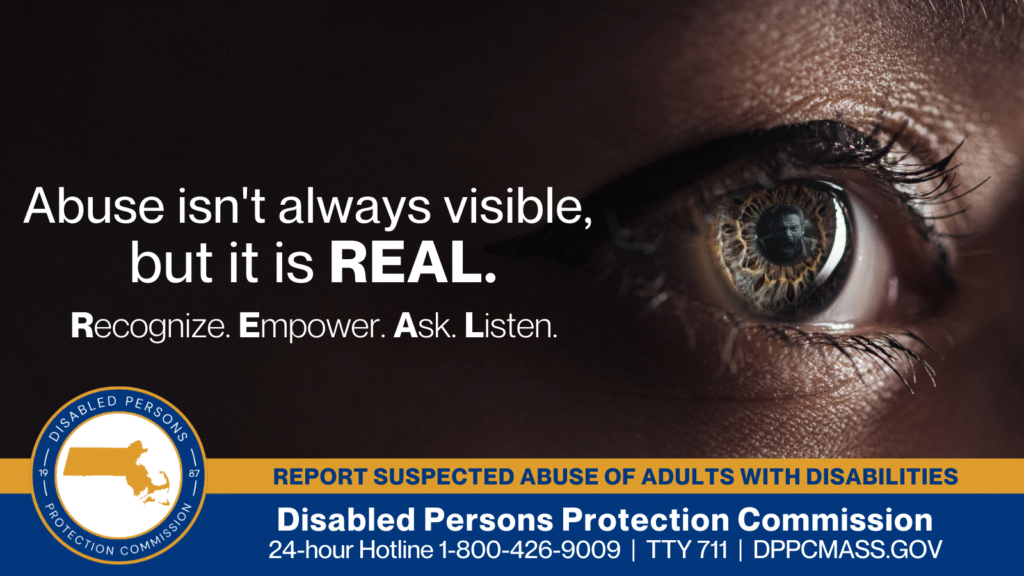 A close-up of a woman’s eye that shows the reflection of a man screaming in its pupil. Text on the left reads “Abuse isn’t always visible, but it is REAL. Recognize. Empower. Ask. Listen.” The blue and gold Disabled Persons Protection Commission logo is in the bottom corner along with text that reads “24-hour Hotline 1-800-426-9009, TTY 771, DPPCMASS.GOV"