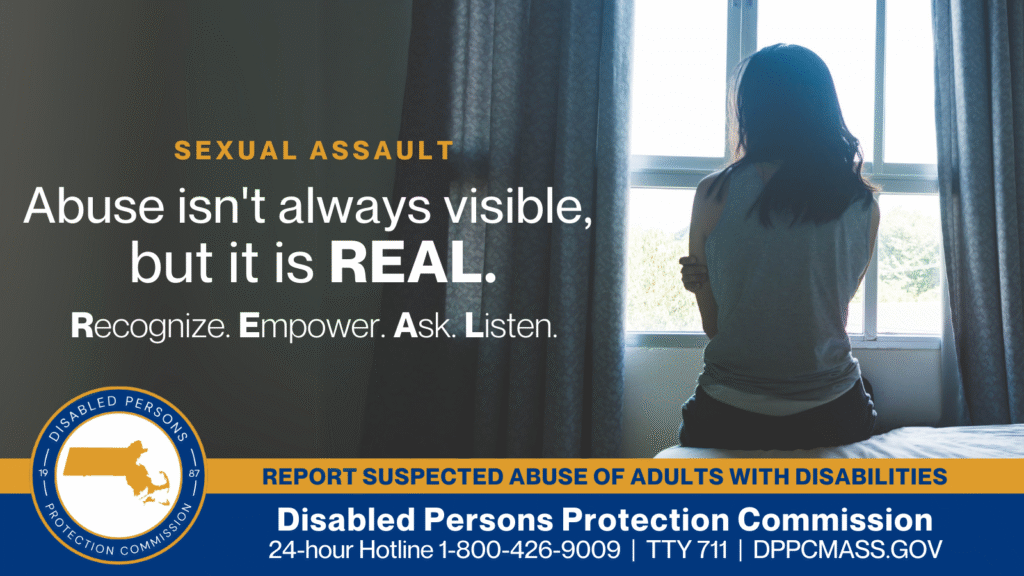 A woman is sitting on a bed with her back turned to the camera and holding her arms against her. Text on the left reads “Abuse isn’t always visible, but it is REAL. Recognize. Empower. Ask. Listen.” The blue and gold Disabled Persons Protection Commission logo is in the bottom corner along with text that reads “24-hour Hotline 1-800-426-9009, TTY 771, DPPCMASS.GOV”