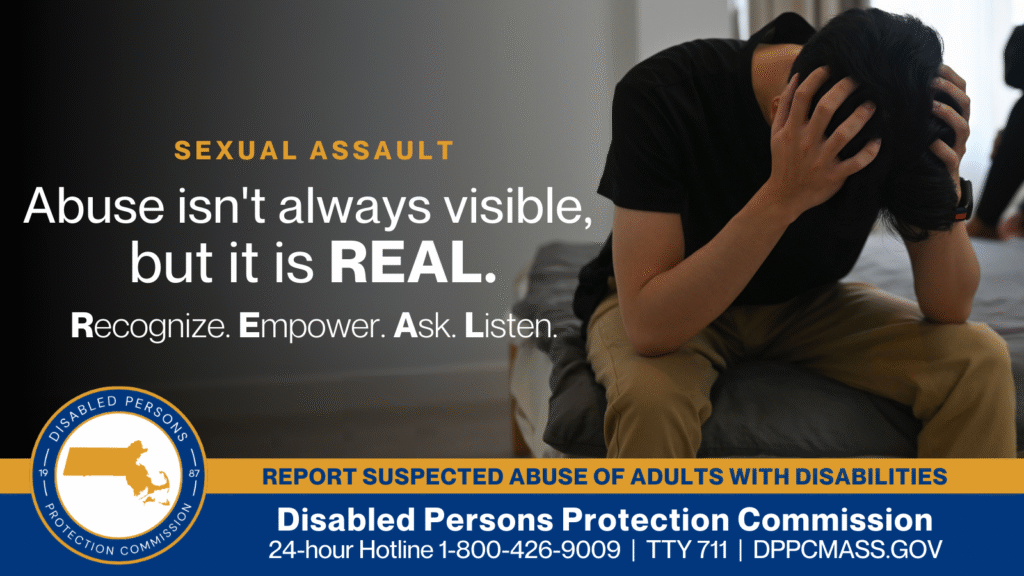 A man is sitting on the edge of the bed with his head in his hands. Text on the left reads “Abuse isn’t always visible, but it is REAL. Recognize. Empower. Ask. Listen.” The blue and gold Disabled Persons Protection Commission logo is in the bottom corner along with text that reads “24-hour Hotline 1-800-426-9009, TTY 771, DPPCMASS.GOV”