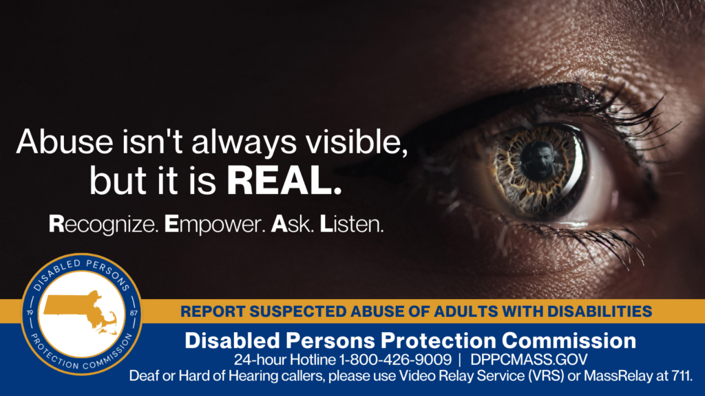 A close-up of a woman’s eye that shows the reflection of a man screaming in its pupil. Text on the left reads “Abuse isn’t always visible, but it is REAL. Recognize. Empower. Ask. Listen.” The blue and gold Disabled Persons Protection Commission logo is in the bottom corner along with text that reads “24-hour Hotline 1-800-426-9009, Deaf or Hard of Hearing callers, please use Video Relay Service (VRS) or MassRelay at 711"