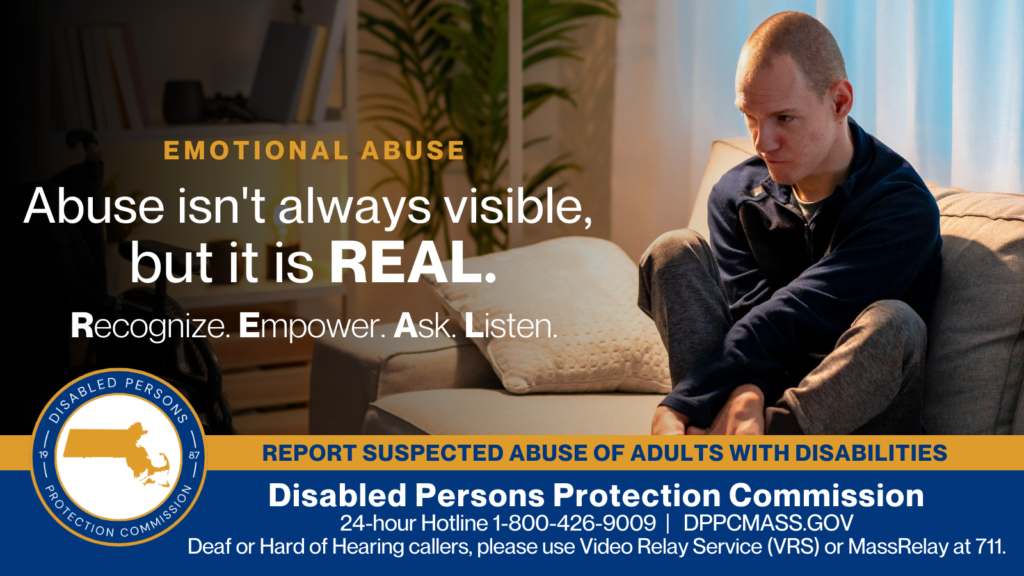 A young man is sitting on a gray couch with his arms crossed and holding his feet. He has a distraught look on his face. Text on the left reads “Abuse isn’t always visible, but it is REAL. Recognize. Empower. Ask. Listen.” The blue and gold Disabled Persons Protection Commission logo is in the bottom corner along with text that reads “24-hour Hotline 1-800-426-9009, TTY 771, DPPCMASS.GOV Deaf or hard of hearing callers please use Video Relay Service (VRS) or MassRelay at 711"