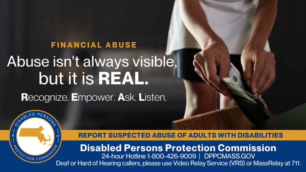 A woman’s hands taking money out of a wallet from a bedside drawer. Text on the left reads “Financial Abuse: Abuse isn’t always visible, but it is REAL. Recognize. Empower. Ask. Listen.” The blue and gold Disabled Persons Protection Commission logo is in the bottom corner along with text that reads “24-hour Hotline 1-800-426-9009, Deaf or hard of hearing callers please use Video Relay Service (VRS) or MassRelay at 711"