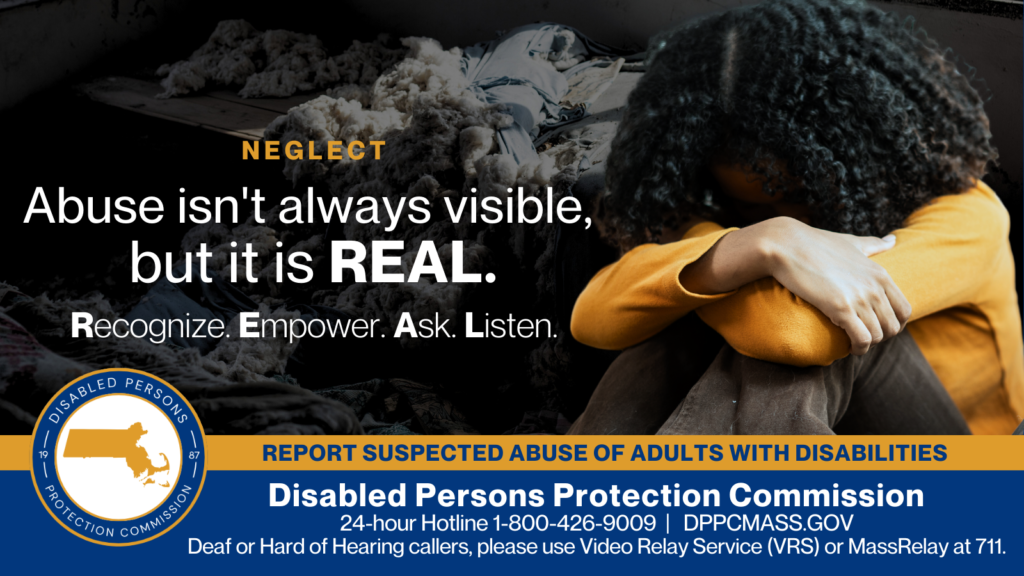 A young woman with her knees pulled to her chest and her head in her arms. Text on the left reads “Abuse isn’t always visible, but it is REAL. Recognize. Empower. Ask. Listen.” The blue and gold Disabled Persons Protection Commission logo is in the bottom corner along with text that reads “24-hour Hotline 1-800-426-9009, Deaf or hard of hearing callers please use Video Relay Service (VRS) or MassRelay at 711"