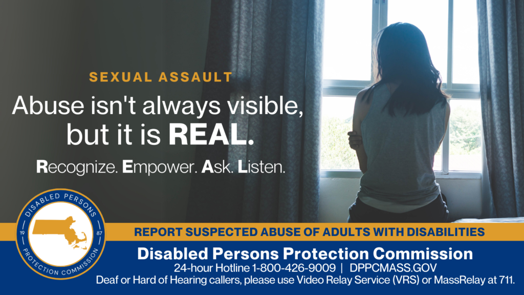 A woman is sitting on a bed with her back turned to the camera and holding her arms against her. Text on the left reads “Abuse isn’t always visible, but it is REAL. Recognize. Empower. Ask. Listen.” The blue and gold Disabled Persons Protection Commission logo is in the bottom corner along with text that reads “24-hour Hotline 1-800-426-9009, TTY 771, DPPCMASS.GOV Deaf or hard of hearing callers please use Video Relay Service (VRS) or MassRelay at 711"